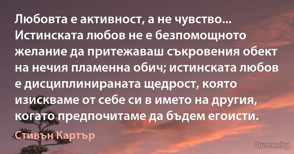 Любовта е активност, а не чувство... Истинската любов не е безпомощното желание да притежаваш съкровения обект на нечия пламенна обич; истинската любов е дисциплинираната щедрост, която изискваме от себе си в името на другия, когато предпочитаме да бъдем егоисти. (Стивън Картър)