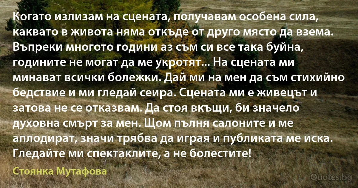 Когато излизам на сцената, получавам особена сила, каквато в живота няма откъде от друго място да взема. Въпреки многото години аз съм си все така буйна, годините не могат да ме укротят... На сцената ми минават всички болежки. Дай ми на мен да съм стихийно бедствие и ми гледай сеира. Сцената ми е живецът и затова не се отказвам. Да стоя вкъщи, би значело духовна смърт за мен. Щом пълня салоните и ме аплодират, значи трябва да играя и публиката ме иска. Гледайте ми спектаклите, а не болестите! (Стоянка Мутафова)