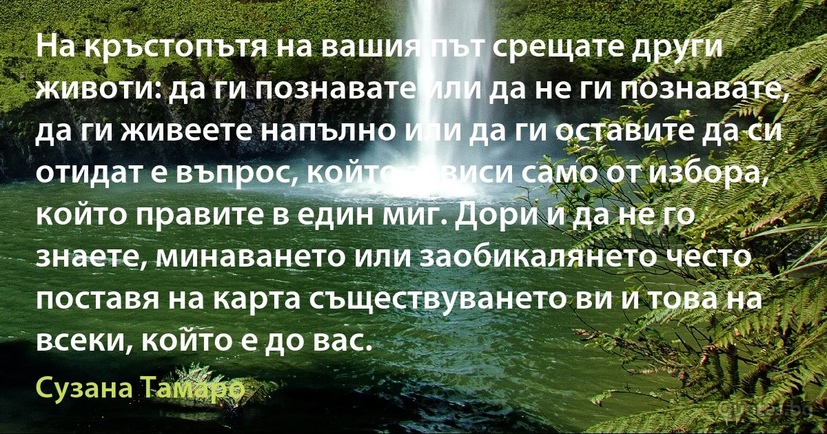 На кръстопътя на вашия път срещате други животи: да ги познавате или да не ги познавате, да ги живеете напълно или да ги оставите да си отидат е въпрос, който зависи само от избора, който правите в един миг. Дори и да не го знаете, минаването или заобикалянето често поставя на карта съществуването ви и това на всеки, който е до вас. (Сузана Тамаро)