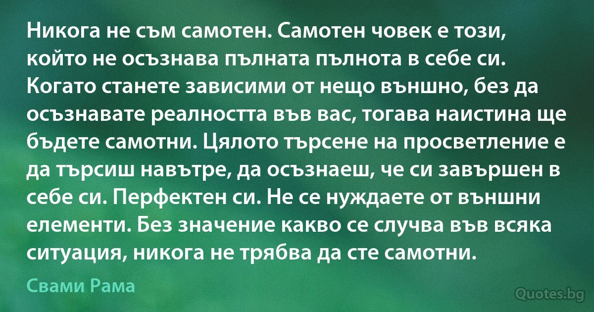 Никога не съм самотен. Самотен човек е този, който не осъзнава пълната пълнота в себе си. Когато станете зависими от нещо външно, без да осъзнавате реалността във вас, тогава наистина ще бъдете самотни. Цялото търсене на просветление е да търсиш навътре, да осъзнаеш, че си завършен в себе си. Перфектен си. Не се нуждаете от външни елементи. Без значение какво се случва във всяка ситуация, никога не трябва да сте самотни. (Свами Рама)