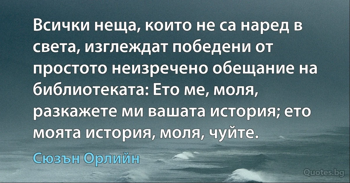 Всички неща, които не са наред в света, изглеждат победени от простото неизречено обещание на библиотеката: Ето ме, моля, разкажете ми вашата история; ето моята история, моля, чуйте. (Сюзън Орлийн)