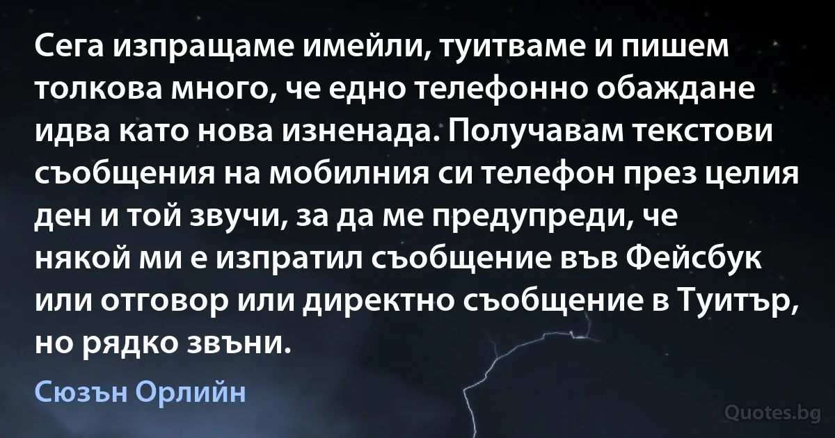 Сега изпращаме имейли, туитваме и пишем толкова много, че едно телефонно обаждане идва като нова изненада. Получавам текстови съобщения на мобилния си телефон през целия ден и той звучи, за да ме предупреди, че някой ми е изпратил съобщение във Фейсбук или отговор или директно съобщение в Туитър, но рядко звъни. (Сюзън Орлийн)