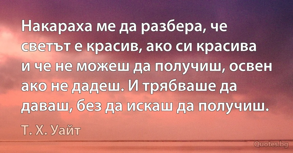 Накараха ме да разбера, че светът е красив, ако си красива и че не можеш да получиш, освен ако не дадеш. И трябваше да даваш, без да искаш да получиш. (Т. Х. Уайт)