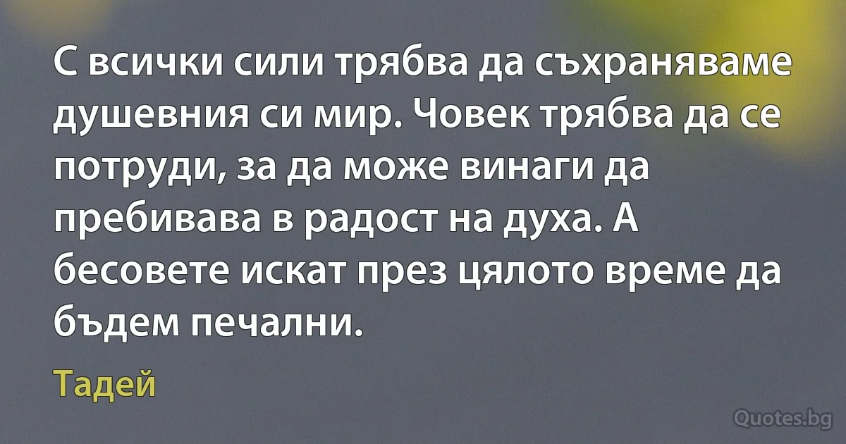 С всички сили трябва да съхраняваме душевния си мир. Човек трябва да се потруди, за да може винаги да пребивава в радост на духа. А бесовете искат през цялото време да бъдем печални. (Тадей)