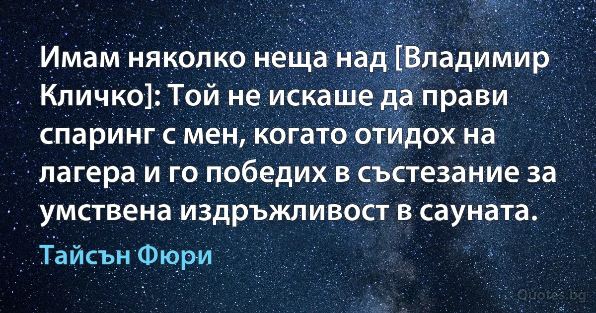 Имам няколко неща над [Владимир Кличко]: Той не искаше да прави спаринг с мен, когато отидох на лагера и го победих в състезание за умствена издръжливост в сауната. (Тайсън Фюри)