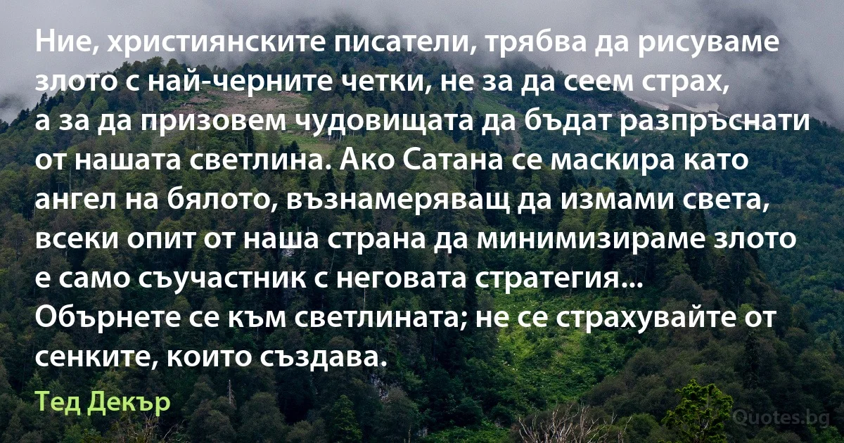 Ние, християнските писатели, трябва да рисуваме злото с най-черните четки, не за да сеем страх, а за да призовем чудовищата да бъдат разпръснати от нашата светлина. Ако Сатана се маскира като ангел на бялото, възнамеряващ да измами света, всеки опит от наша страна да минимизираме злото е само съучастник с неговата стратегия... Обърнете се към светлината; не се страхувайте от сенките, които създава. (Тед Декър)