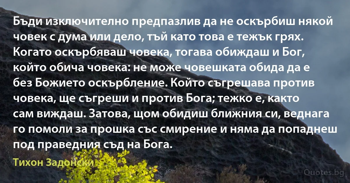 Бъди изключително предпазлив да не оскърбиш някой човек с дума или дело, тъй като това е тежък грях. Когато оскърбяваш човека, тогава обиждаш и Бог, който обича човека: не може човешката обида да е без Божието оскърбление. Който съгрешава против човека, ще съгреши и против Бога; тежко е, както сам виждаш. Затова, щом обидиш ближния си, веднага го помоли за прошка със смирение и няма да попаднеш под праведния съд на Бога. (Тихон Задонски)