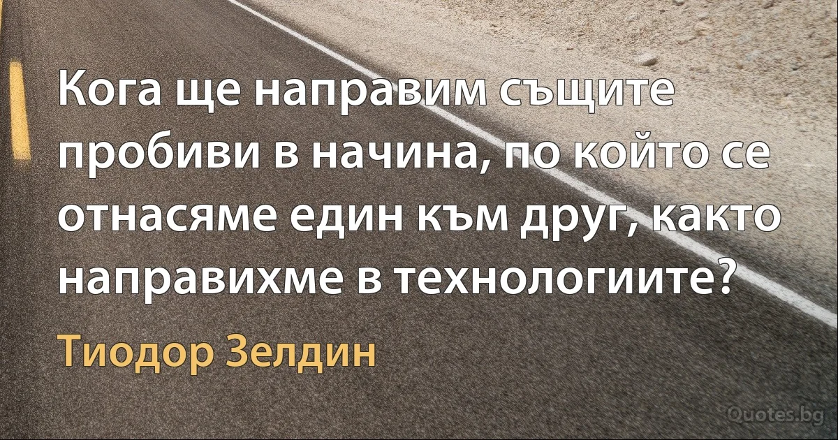 Кога ще направим същите пробиви в начина, по който се отнасяме един към друг, както направихме в технологиите? (Тиодор Зелдин)