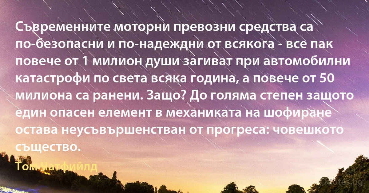 Съвременните моторни превозни средства са по-безопасни и по-надеждни от всякога - все пак повече от 1 милион души загиват при автомобилни катастрофи по света всяка година, а повече от 50 милиона са ранени. Защо? До голяма степен защото един опасен елемент в механиката на шофиране остава неусъвършенстван от прогреса: човешкото същество. (Том Чатфийлд)