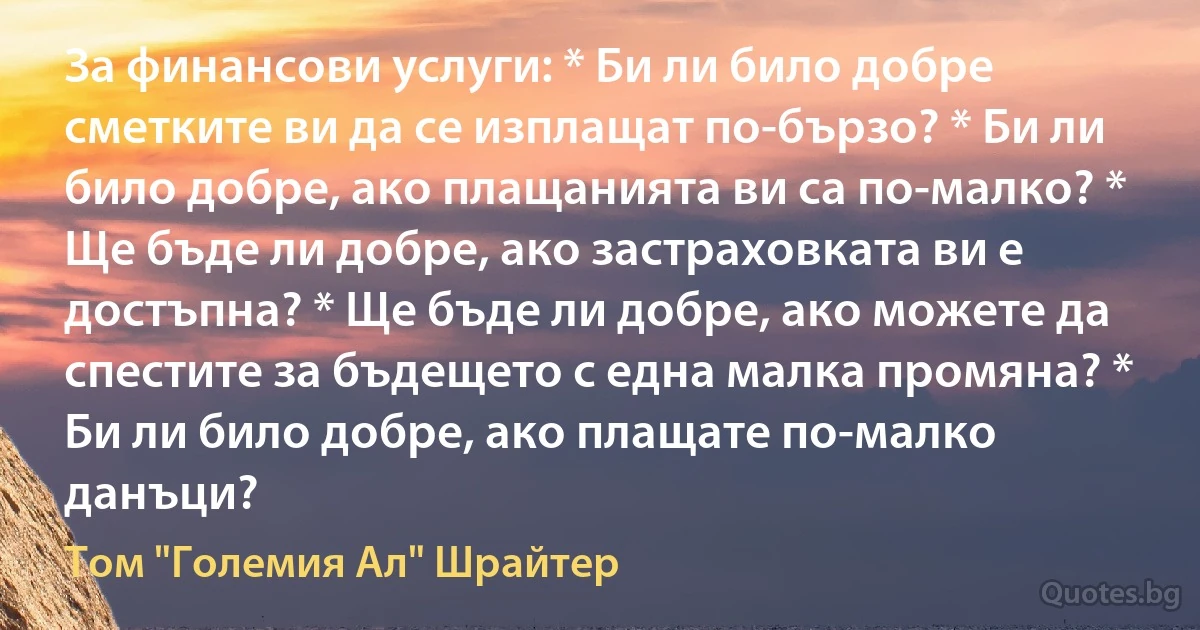 За финансови услуги: * Би ли било добре сметките ви да се изплащат по-бързо? * Би ли било добре, ако плащанията ви са по-малко? * Ще бъде ли добре, ако застраховката ви е достъпна? * Ще бъде ли добре, ако можете да спестите за бъдещето с една малка промяна? * Би ли било добре, ако плащате по-малко данъци? (Том "Големия Ал" Шрайтер)