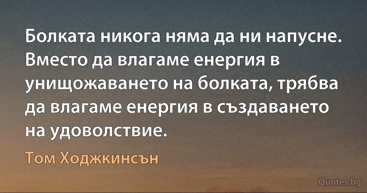 Болката никога няма да ни напусне. Вместо да влагаме енергия в унищожаването на болката, трябва да влагаме енергия в създаването на удоволствие. (Том Ходжкинсън)