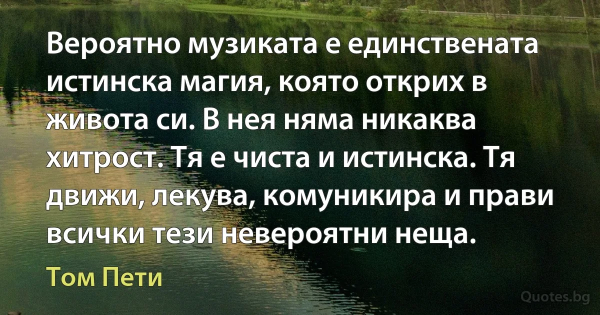 Вероятно музиката е единствената истинска магия, която открих в живота си. В нея няма никаква хитрост. Тя е чиста и истинска. Тя движи, лекува, комуникира и прави всички тези невероятни неща. (Том Пети)