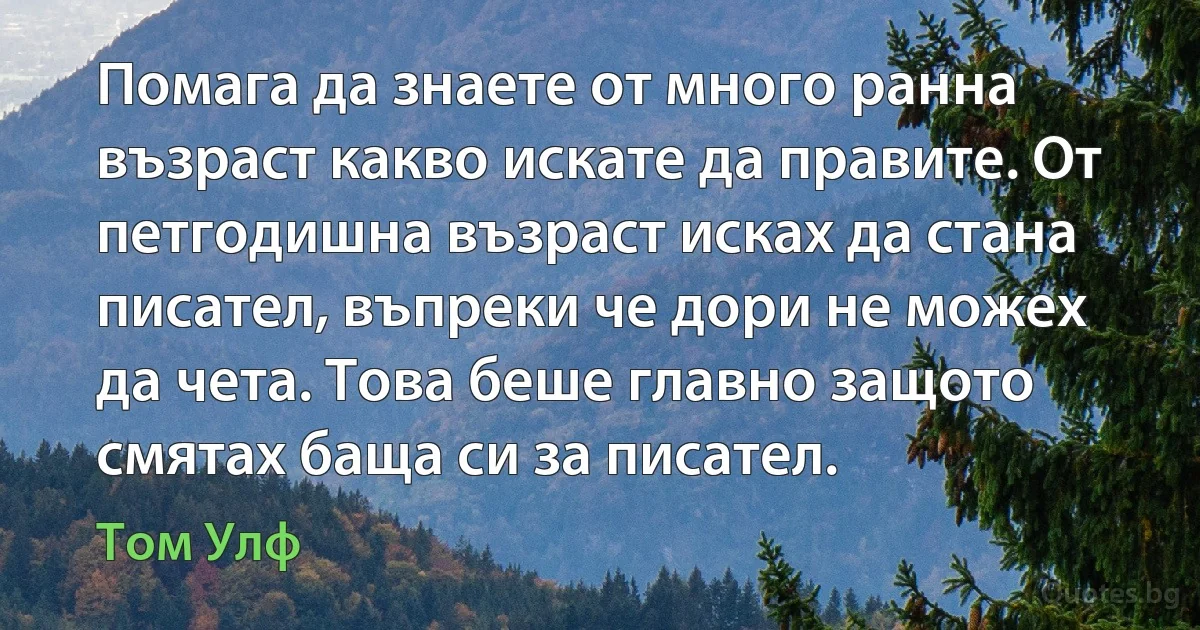 Помага да знаете от много ранна възраст какво искате да правите. От петгодишна възраст исках да стана писател, въпреки че дори не можех да чета. Това беше главно защото смятах баща си за писател. (Том Улф)