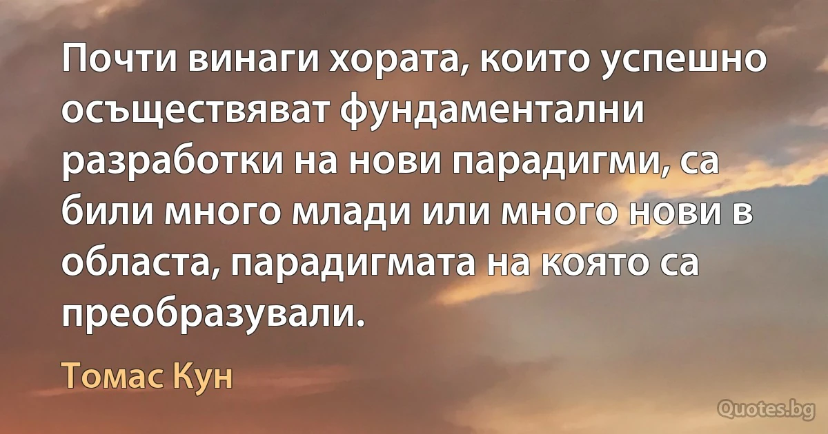 Почти винаги хората, които успешно осъществяват фундаментални разработки на нови парадигми, са били много млади или много нови в областа, парадигмата на която са преобразували. (Томас Кун)