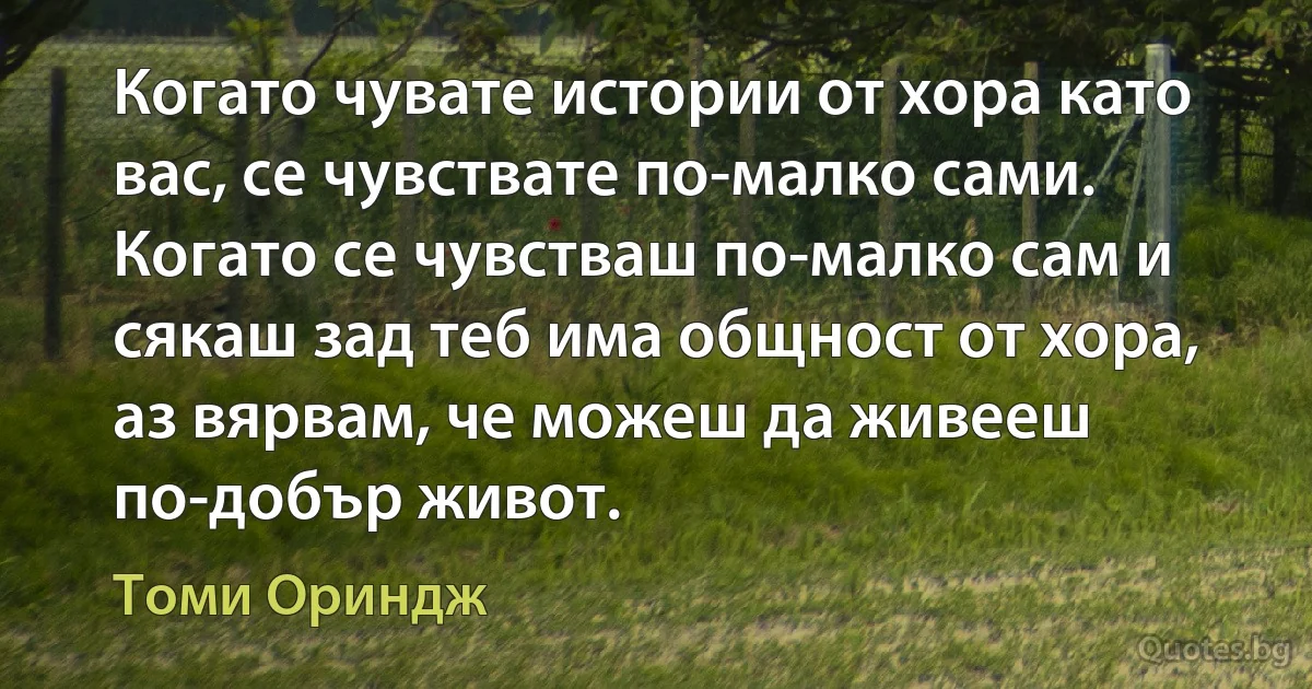 Когато чувате истории от хора като вас, се чувствате по-малко сами. Когато се чувстваш по-малко сам и сякаш зад теб има общност от хора, аз вярвам, че можеш да живееш по-добър живот. (Томи Ориндж)