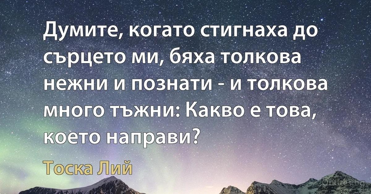 Думите, когато стигнаха до сърцето ми, бяха толкова нежни и познати - и толкова много тъжни: Какво е това, което направи? (Тоска Лий)