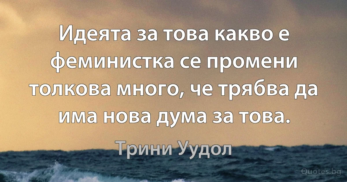 Идеята за това какво е феминистка се промени толкова много, че трябва да има нова дума за това. (Трини Уудол)