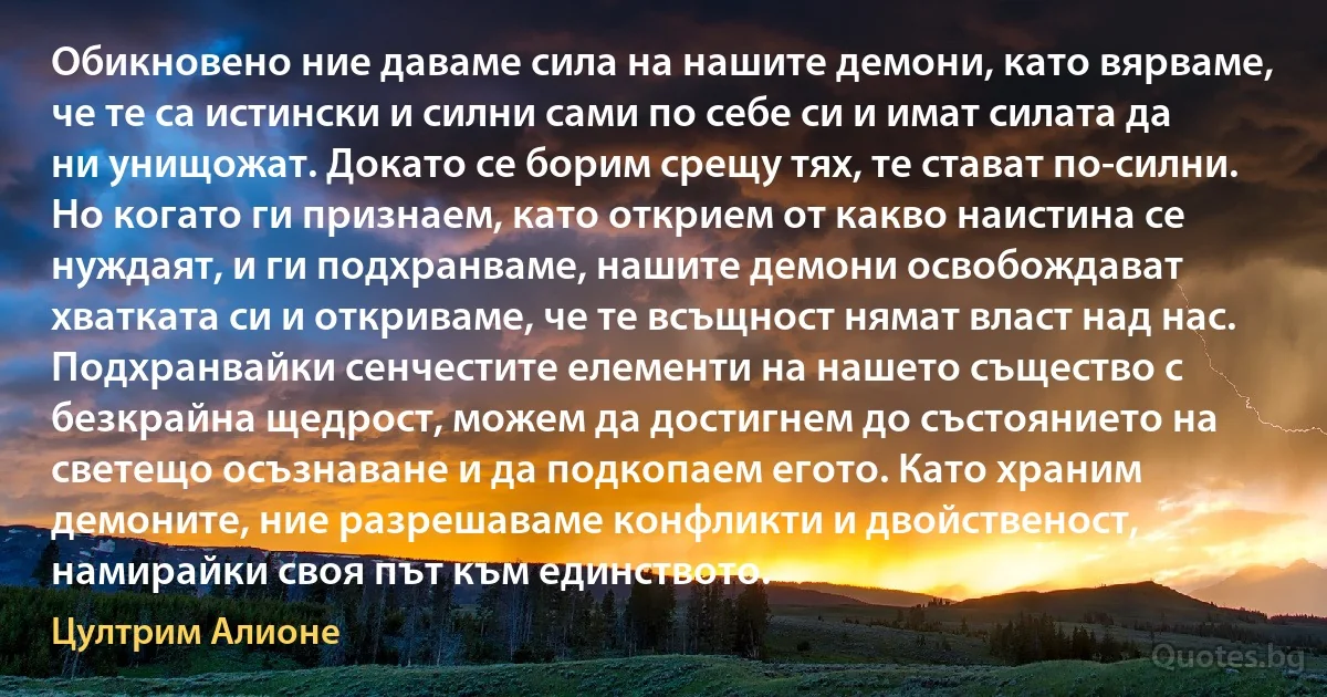 Обикновено ние даваме сила на нашите демони, като вярваме, че те са истински и силни сами по себе си и имат силата да ни унищожат. Докато се борим срещу тях, те стават по-силни. Но когато ги признаем, като открием от какво наистина се нуждаят, и ги подхранваме, нашите демони освобождават хватката си и откриваме, че те всъщност нямат власт над нас. Подхранвайки сенчестите елементи на нашето същество с безкрайна щедрост, можем да достигнем до състоянието на светещо осъзнаване и да подкопаем егото. Като храним демоните, ние разрешаваме конфликти и двойственост, намирайки своя път към единството. (Цултрим Алионе)