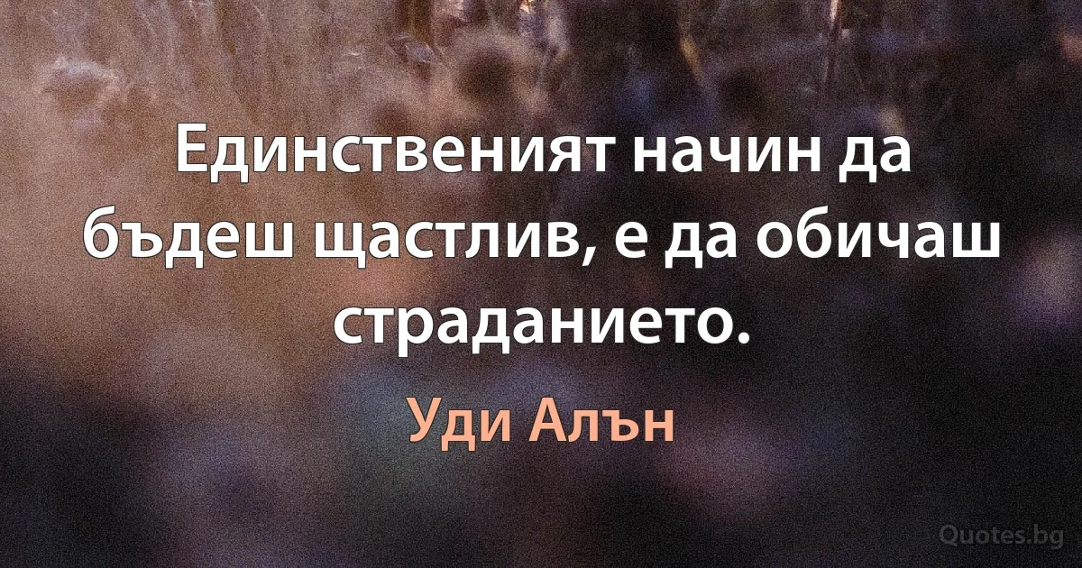 Единственият начин да бъдеш щастлив, е да обичаш страданието. (Уди Алън)