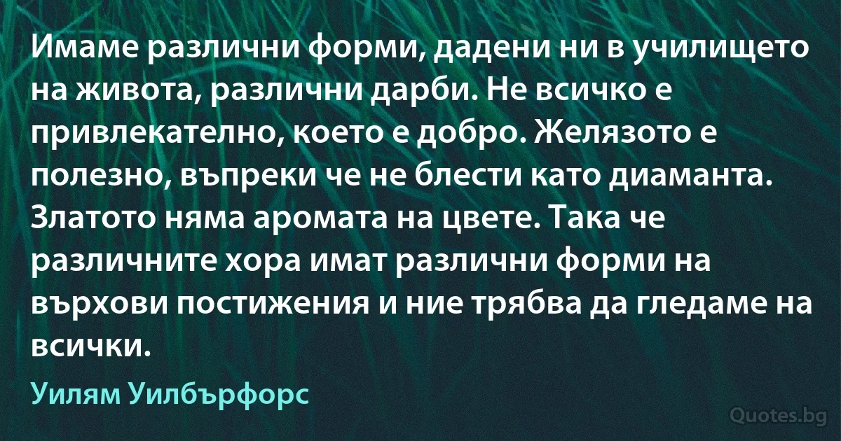 Имаме различни форми, дадени ни в училището на живота, различни дарби. Не всичко е привлекателно, което е добро. Желязото е полезно, въпреки че не блести като диаманта. Златото няма аромата на цвете. Така че различните хора имат различни форми на върхови постижения и ние трябва да гледаме на всички. (Уилям Уилбърфорс)