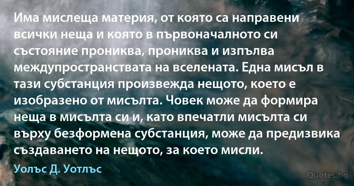 Има мислеща материя, от която са направени всички неща и която в първоначалното си състояние прониква, прониква и изпълва междупространствата на вселената. Една мисъл в тази субстанция произвежда нещото, което е изобразено от мисълта. Човек може да формира неща в мисълта си и, като впечатли мисълта си върху безформена субстанция, може да предизвика създаването на нещото, за което мисли. (Уолъс Д. Уотлъс)