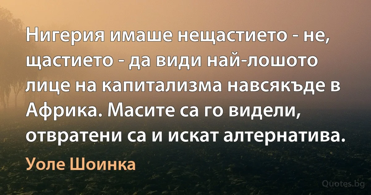 Нигерия имаше нещастието - не, щастието - да види най-лошото лице на капитализма навсякъде в Африка. Масите са го видели, отвратени са и искат алтернатива. (Уоле Шоинка)