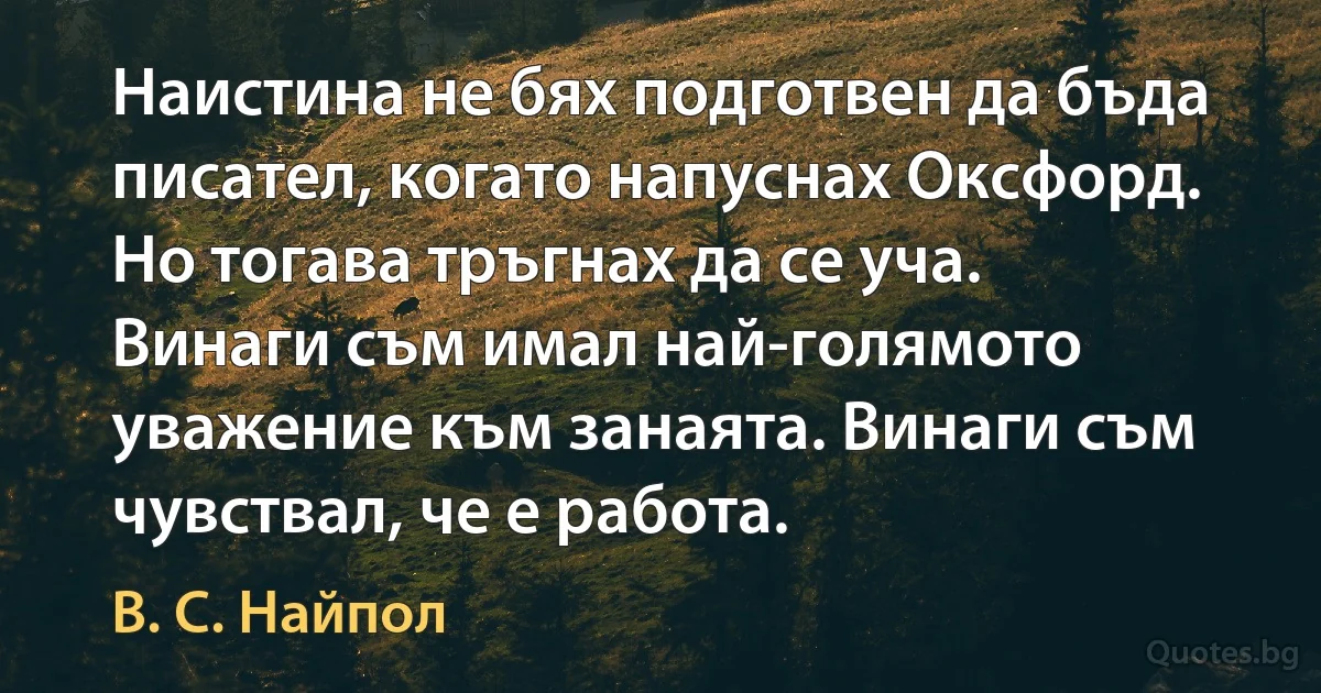 Наистина не бях подготвен да бъда писател, когато напуснах Оксфорд. Но тогава тръгнах да се уча. Винаги съм имал най-голямото уважение към занаята. Винаги съм чувствал, че е работа. (В. С. Найпол)