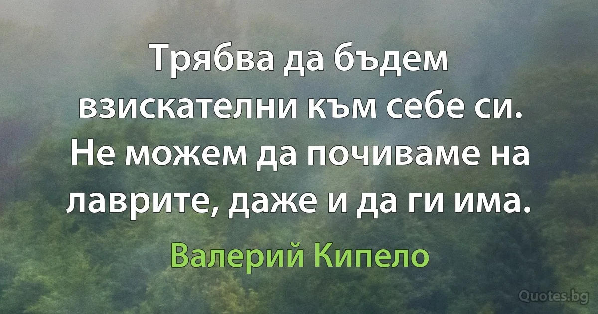 Трябва да бъдем взискателни към себе си. Не можем да почиваме на лаврите, даже и да ги има. (Валерий Кипело)