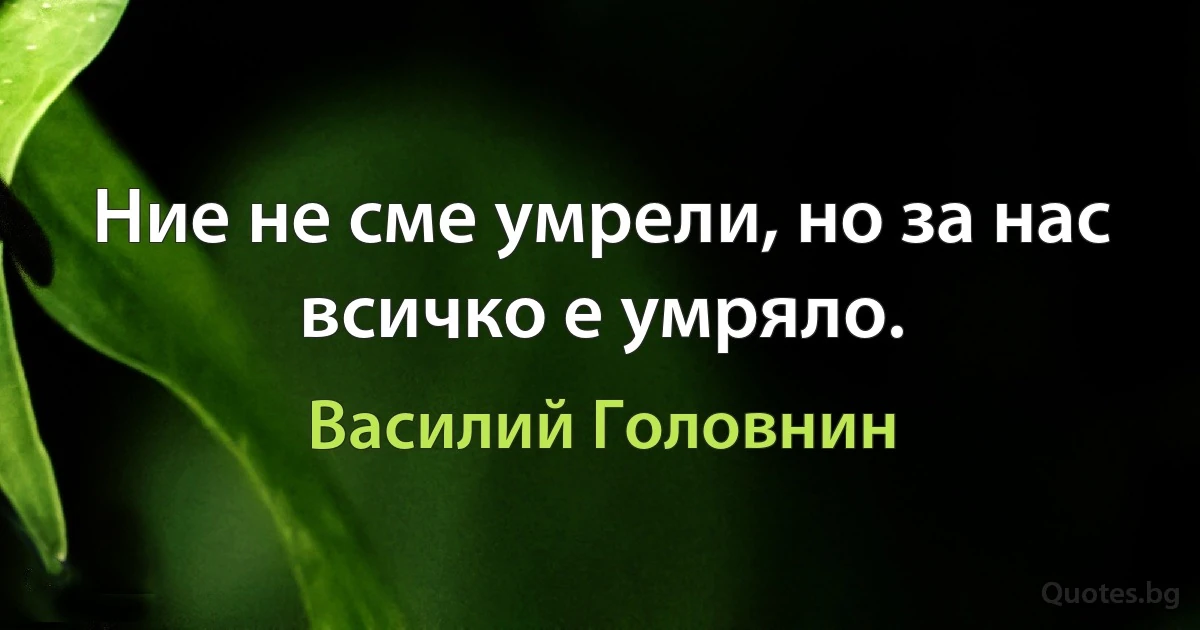 Ние не сме умрели, но за нас всичко е умряло. (Василий Головнин)