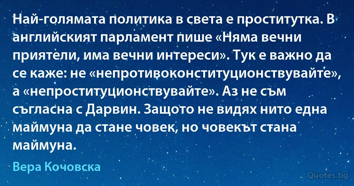 Най-голямата политика в света е проститутка. В английският парламент пише «Няма вечни приятели, има вечни интереси». Тук е важно да се каже: не «непротивоконституционствувайте», а «непроституционствувайте». Аз не съм съгласна с Дарвин. Защото не видях нито една маймуна да стане човек, но човекът стана маймуна. (Вера Кочовска)