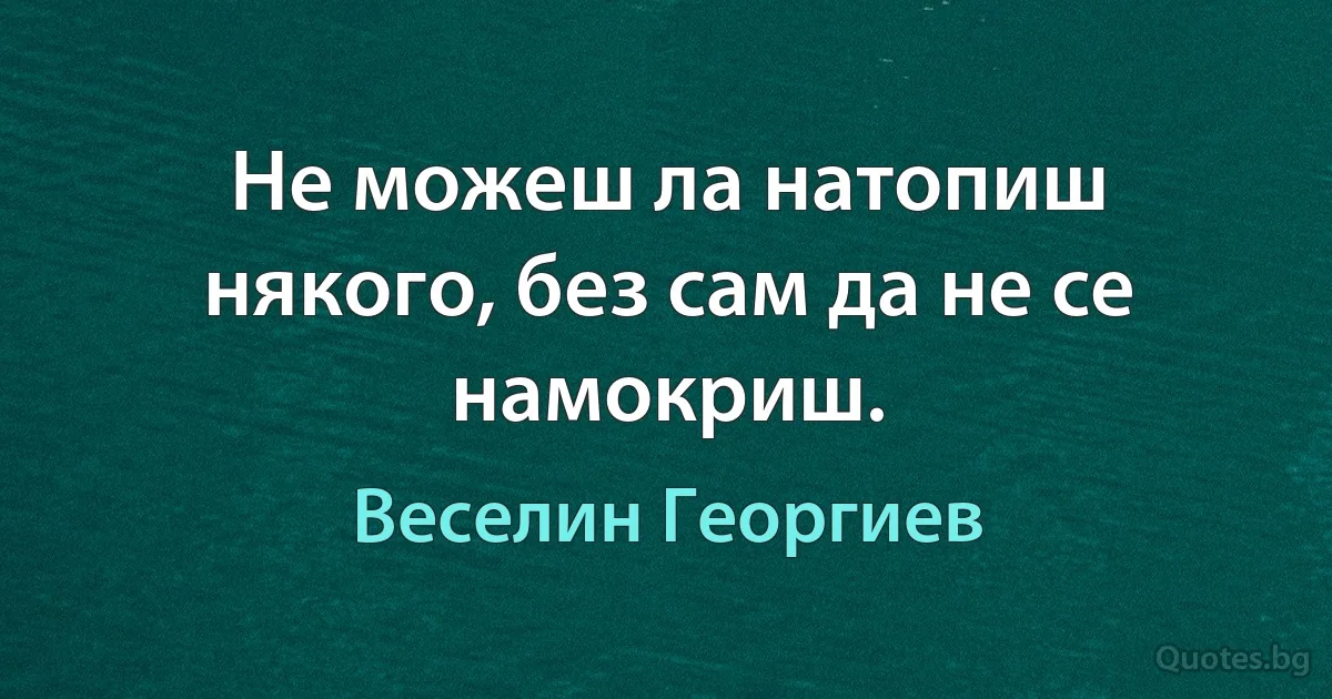 Не можеш ла натопиш някого, без сам да не се намокриш. (Веселин Георгиев)