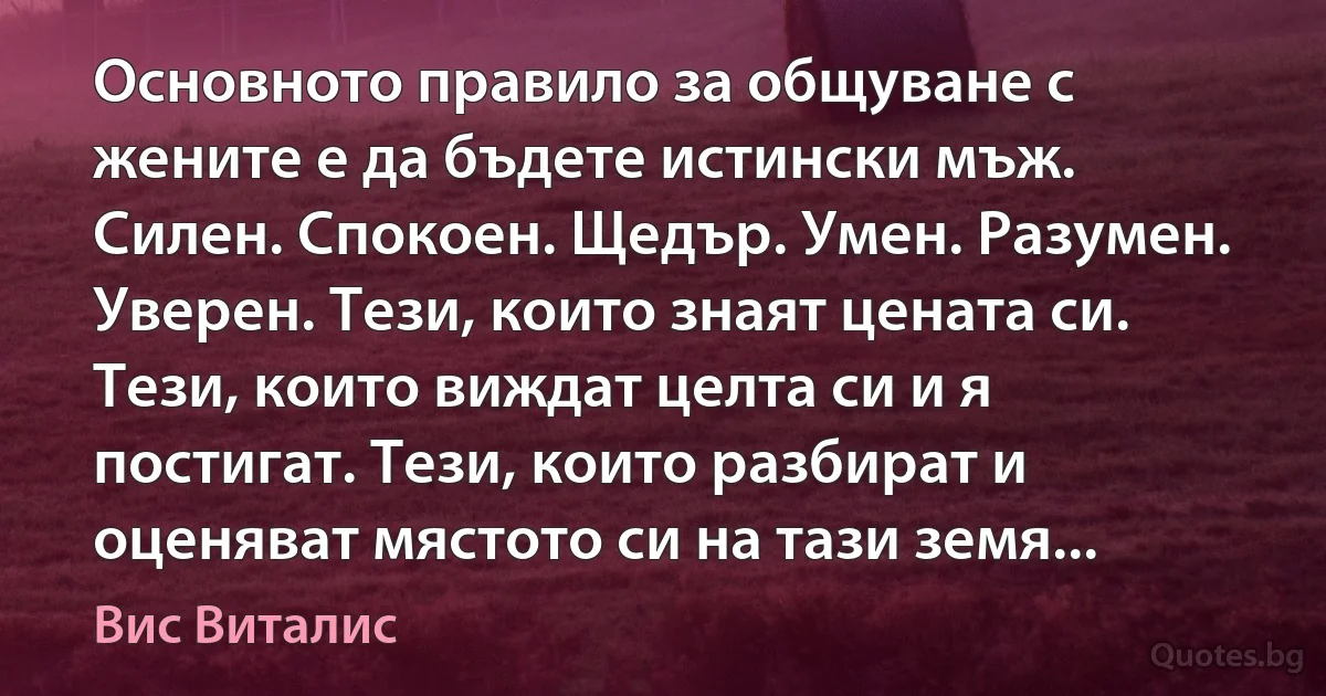 Основното правило за общуване с жените е да бъдете истински мъж. Силен. Спокоен. Щедър. Умен. Разумен. Уверен. Тези, които знаят цената си. Тези, които виждат целта си и я постигат. Тези, които разбират и оценяват мястото си на тази земя... (Вис Виталис)