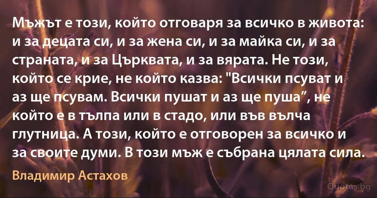 Мъжът е този, който отговаря за всичко в живота: и за децата си, и за жена си, и за майка си, и за страната, и за Църквата, и за вярата. Не този, който се крие, не който казва: "Всички псуват и аз ще псувам. Всички пушат и аз ще пуша”, не който е в тълпа или в стадо, или във вълча глутница. А този, който е отговорен за всичко и за своите думи. В този мъж е събрана цялата сила. (Владимир Астахов)