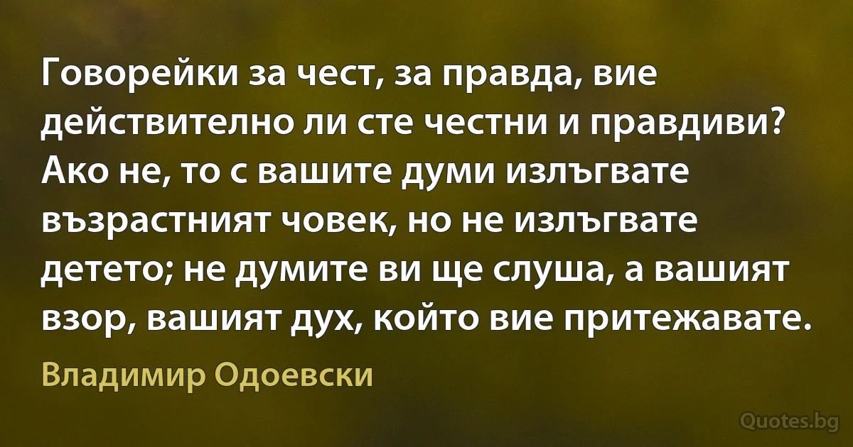 Говорейки за чест, за правда, вие действително ли сте честни и правдиви? Ако не, то с вашите думи излъгвате възрастният човек, но не излъгвате детето; не думите ви ще слуша, а вашият взор, вашият дух, който вие притежавате. (Владимир Одоевски)