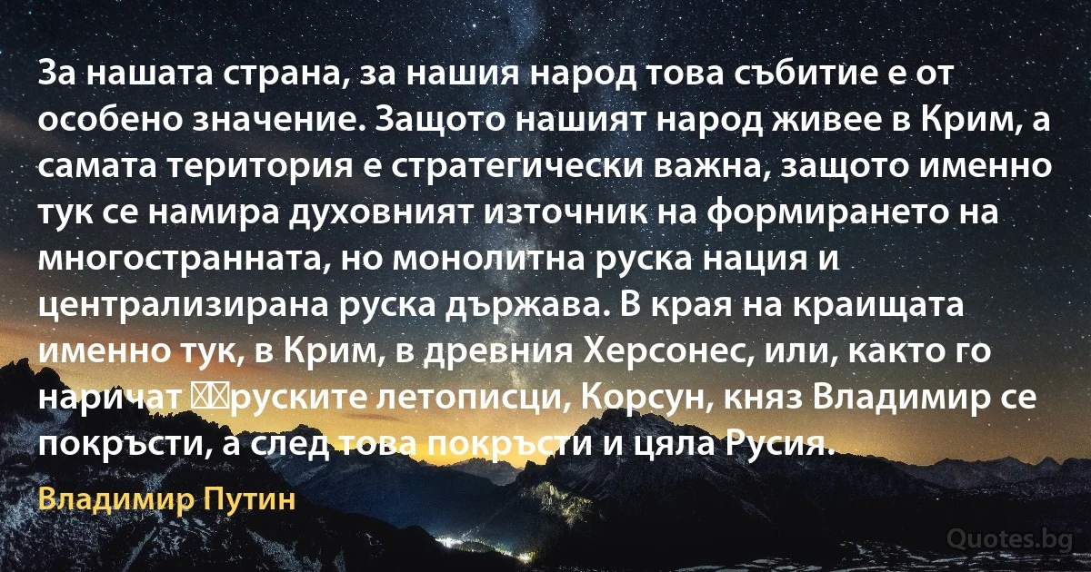 За нашата страна, за нашия народ това събитие е от особено значение. Защото нашият народ живее в Крим, а самата територия е стратегически важна, защото именно тук се намира духовният източник на формирането на многостранната, но монолитна руска нация и централизирана руска държава. В края на краищата именно тук, в Крим, в древния Херсонес, или, както го наричат ​​руските летописци, Корсун, княз Владимир се покръсти, а след това покръсти и цяла Русия. (Владимир Путин)