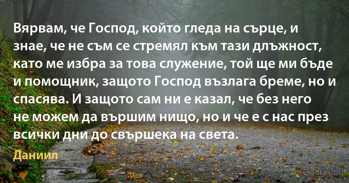 Вярвам, че Господ, който гледа на сърце, и знае, че не съм се стремял към тази длъжност, като ме избра за това служение, той ще ми бъде и помощник, защото Господ възлага бреме, но и спасява. И защото сам ни е казал, че без него не можем да вършим нищо, но и че е с нас през всички дни до свършека на света. (Даниил)