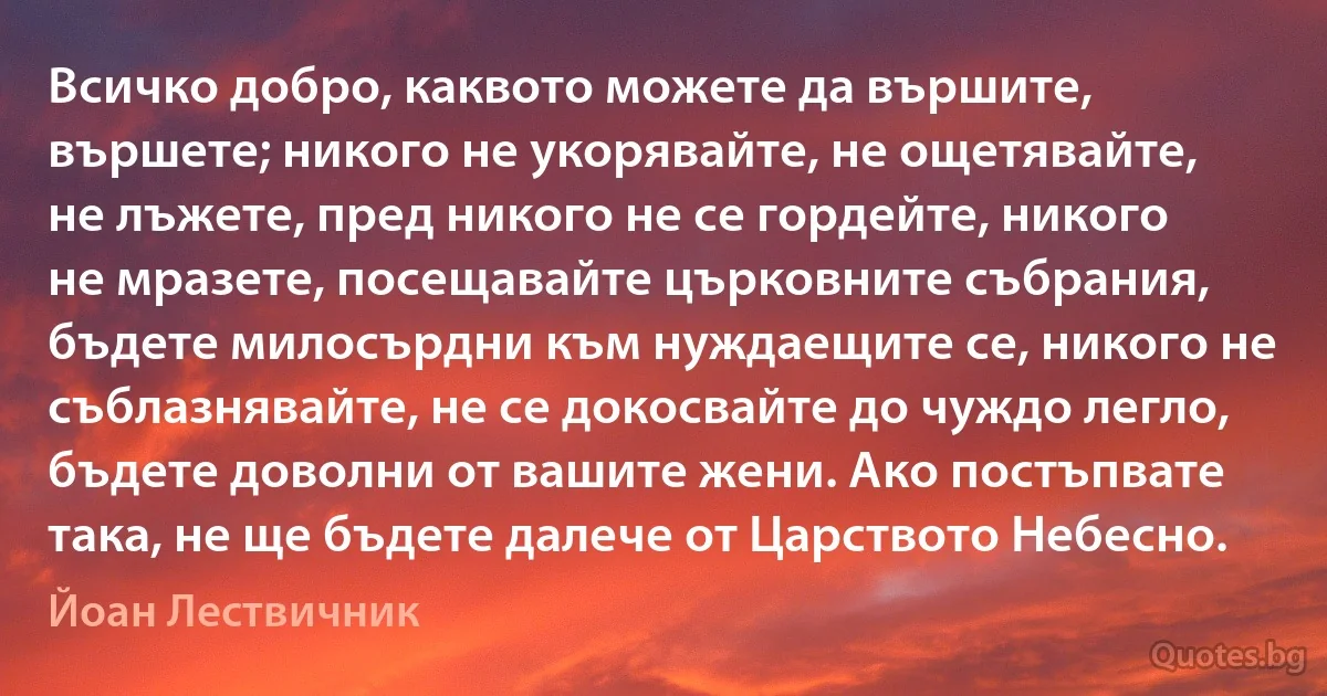 Всичко добро, каквото можете да вършите, вършете; никого не укорявайте, не ощетявайте, не лъжете, пред никого не се гордейте, никого не мразете, посещавайте църковните събрания, бъдете милосърдни към нуждаещите се, никого не съблазнявайте, не се докосвайте до чуждо легло, бъдете доволни от вашите жени. Ако постъпвате така, не ще бъдете далече от Царството Небесно. (Йоан Лествичник)