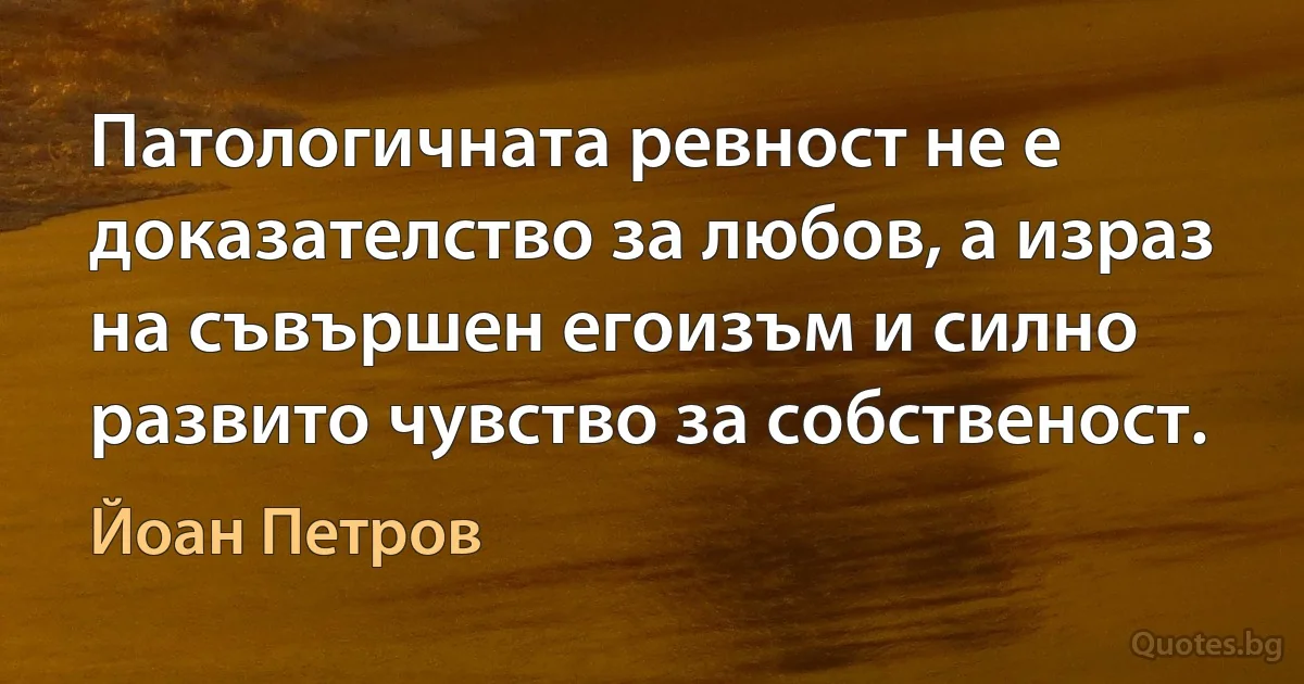 Патологичната ревност не е доказателство за любов, а израз на съвършен егоизъм и силно развито чувство за собственост. (Йоан Петров)