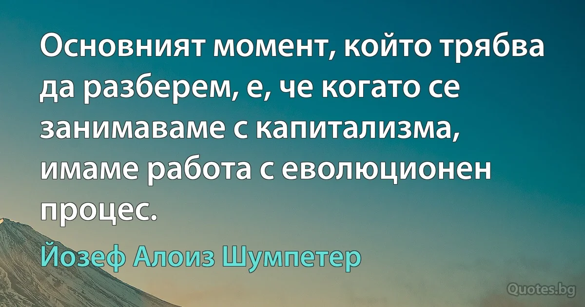 Основният момент, който трябва да разберем, е, че когато се занимаваме с капитализма, имаме работа с еволюционен процес. (Йозеф Алоиз Шумпетер)