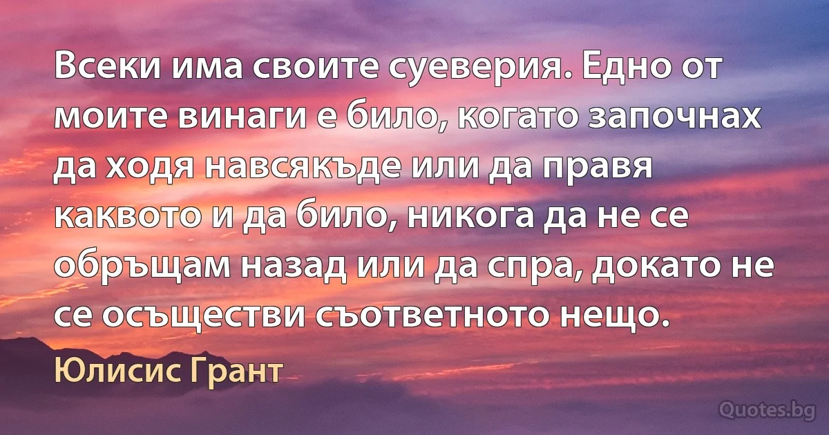 Всеки има своите суеверия. Едно от моите винаги е било, когато започнах да ходя навсякъде или да правя каквото и да било, никога да не се обръщам назад или да спра, докато не се осъществи съответното нещо. (Юлисис Грант)