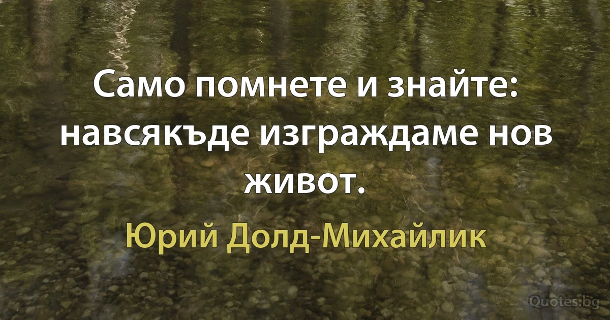 Само помнете и знайте: навсякъде изграждаме нов живот. (Юрий Долд-Михайлик)