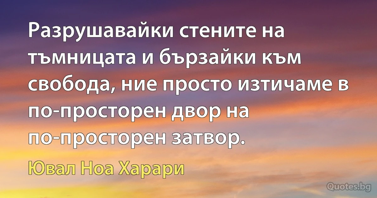 Разрушавайки стените на тъмницата и бързайки към свобода, ние просто изтичаме в по-просторен двор на по-просторен затвор. (Ювал Ноа Харари)