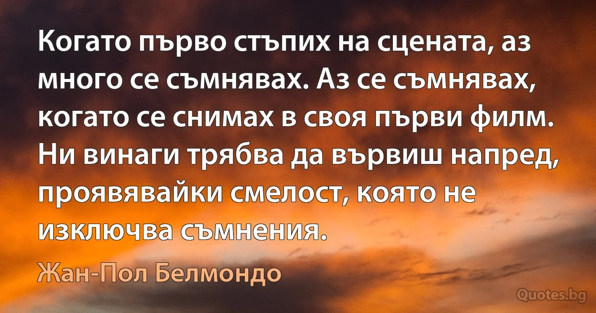 Когато първо стъпих на сцената, аз много се съмнявах. Аз се съмнявах, когато се снимах в своя първи филм. Ни винаги трябва да вървиш напред, проявявайки смелост, която не изключва съмнения. (Жан-Пол Белмондо)