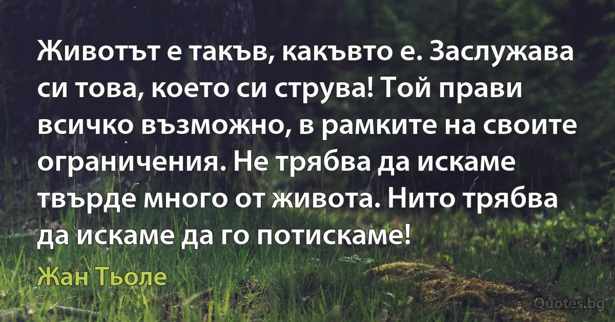 Животът е такъв, какъвто е. Заслужава си това, което си струва! Той прави всичко възможно, в рамките на своите ограничения. Не трябва да искаме твърде много от живота. Нито трябва да искаме да го потискаме! (Жан Тьоле)