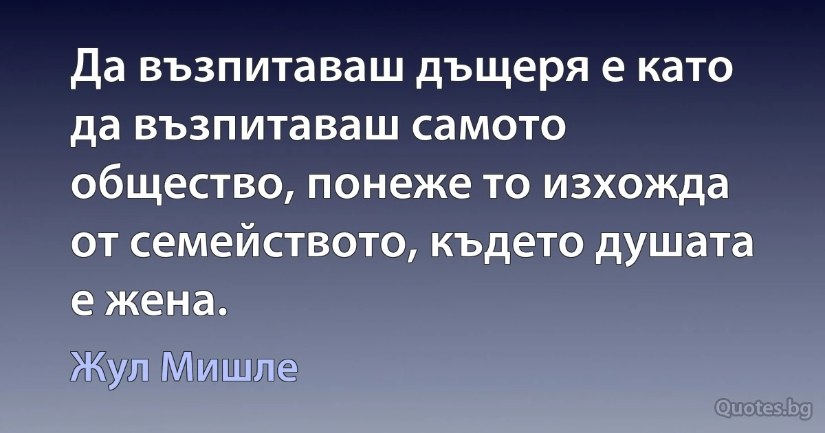 Да възпитаваш дъщеря е като да възпитаваш самото общество, понеже то изхожда от семейството, където душата е жена. (Жул Мишле)