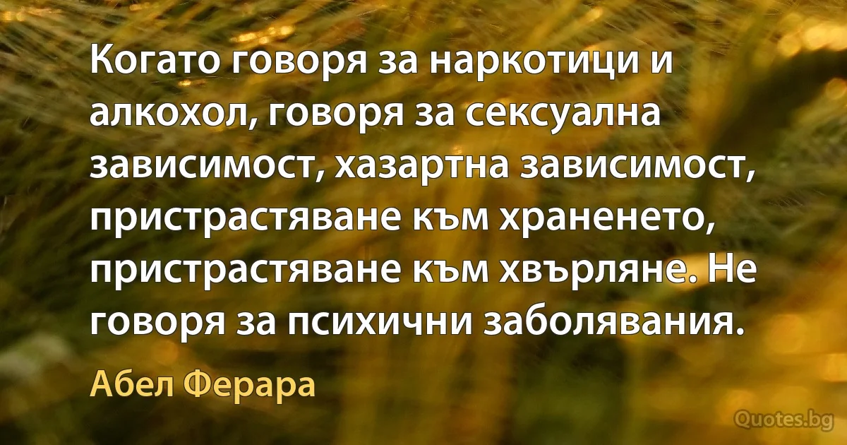 Когато говоря за наркотици и алкохол, говоря за сексуална зависимост, хазартна зависимост, пристрастяване към храненето, пристрастяване към хвърляне. Не говоря за психични заболявания. (Абел Ферара)