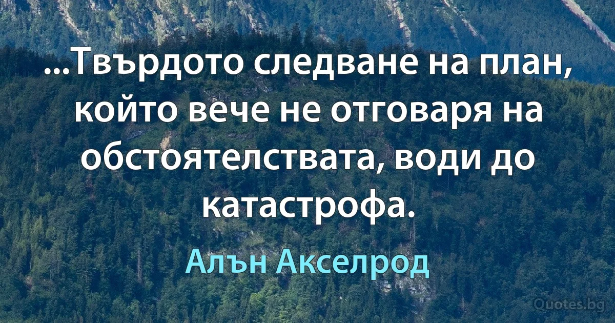 ...Твърдото следване на план, който вече не отговаря на обстоятелствата, води до катастрофа. (Алън Акселрод)