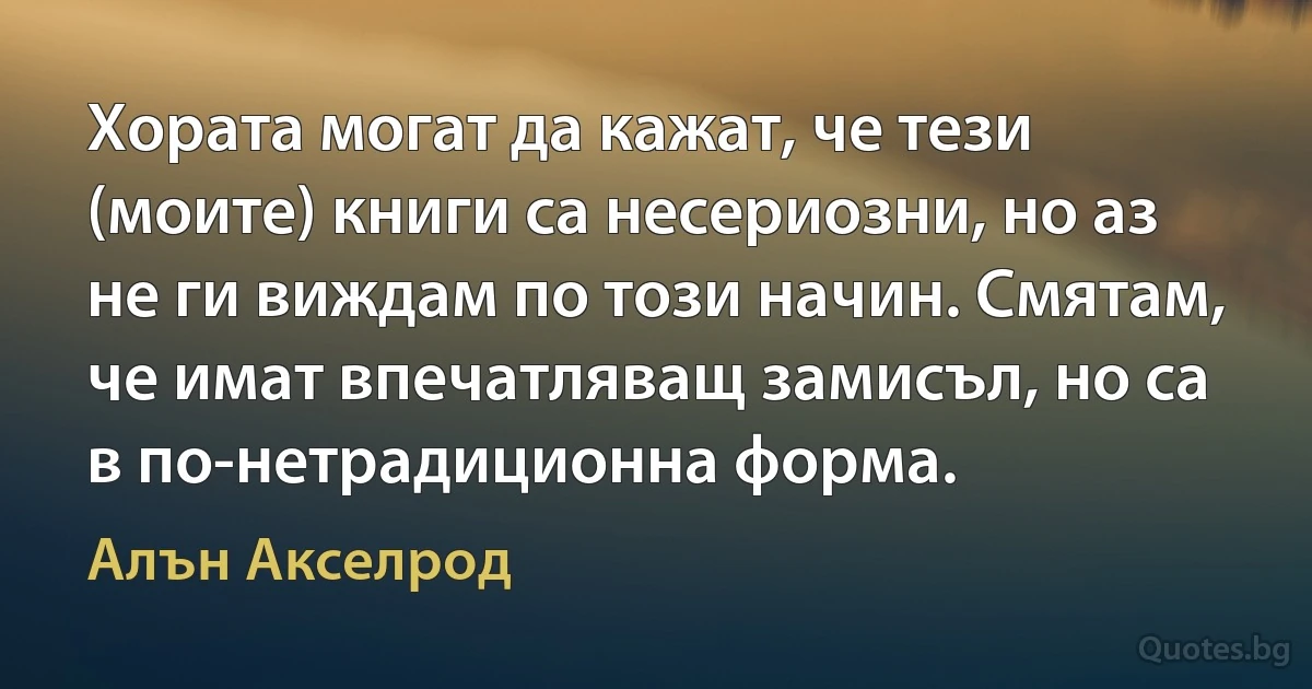 Хората могат да кажат, че тези (моите) книги са несериозни, но аз не ги виждам по този начин. Смятам, че имат впечатляващ замисъл, но са в по-нетрадиционна форма. (Алън Акселрод)