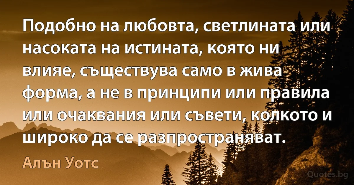 Подобно на любовта, светлината или насоката на истината, която ни влияе, съществува само в жива форма, а не в принципи или правила или очаквания или съвети, колкото и широко да се разпространяват. (Алън Уотс)