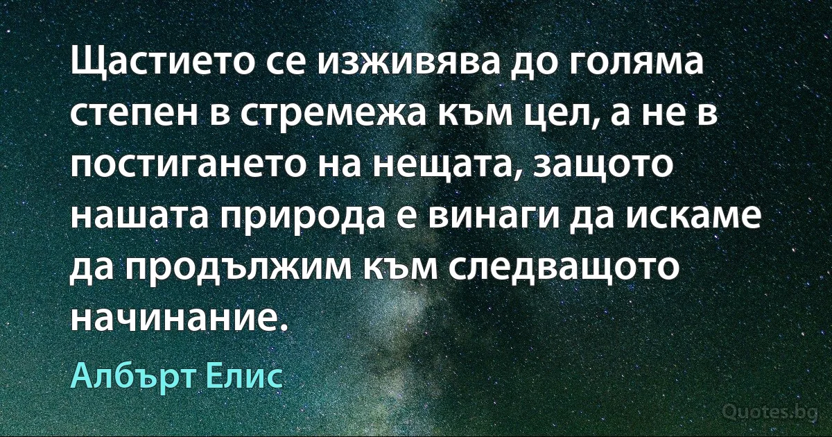 Щастието се изживява до голяма степен в стремежа към цел, а не в постигането на нещата, защото нашата природа е винаги да искаме да продължим към следващото начинание. (Албърт Елис)